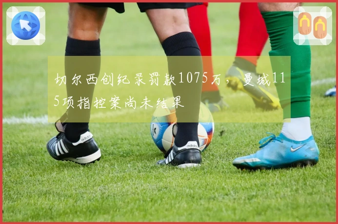 切尔西创纪录罚款1075万，曼城115项指控案尚未结果