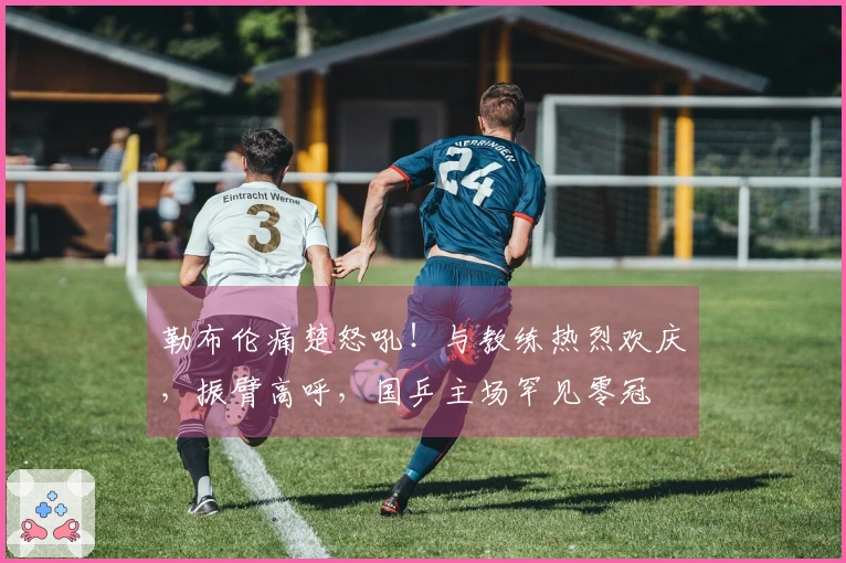 勒布伦痛楚怒吼！与教练热烈欢庆，振臂高呼，国乒主场罕见零冠