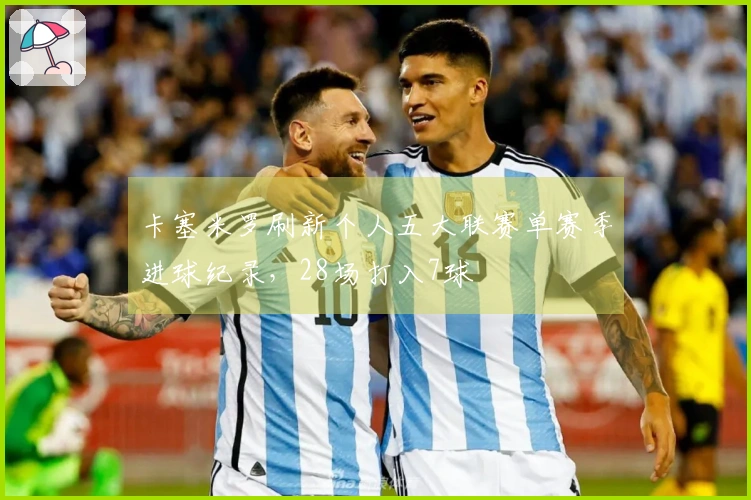 卡塞米罗刷新个人五大联赛单赛季进球纪录，28场打入7球