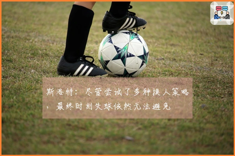 斯洛特：尽管尝试了多种换人策略，最终时刻失球依然无法避免