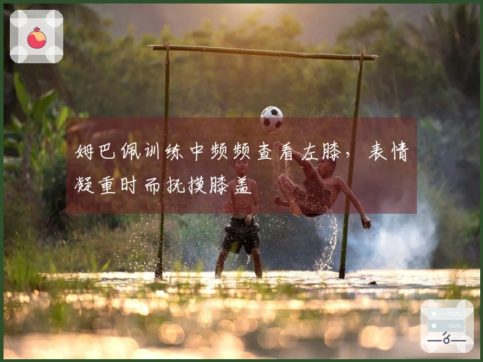 姆巴佩训练中频频查看左膝，表情凝重时而抚摸膝盖