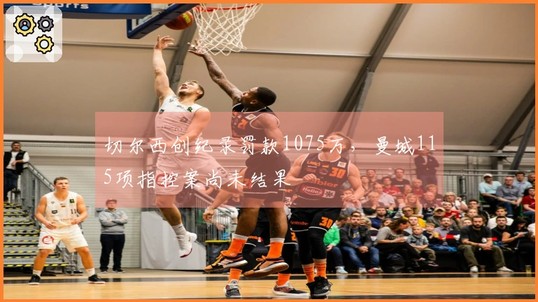 切尔西创纪录罚款1075万，曼城115项指控案尚未结果