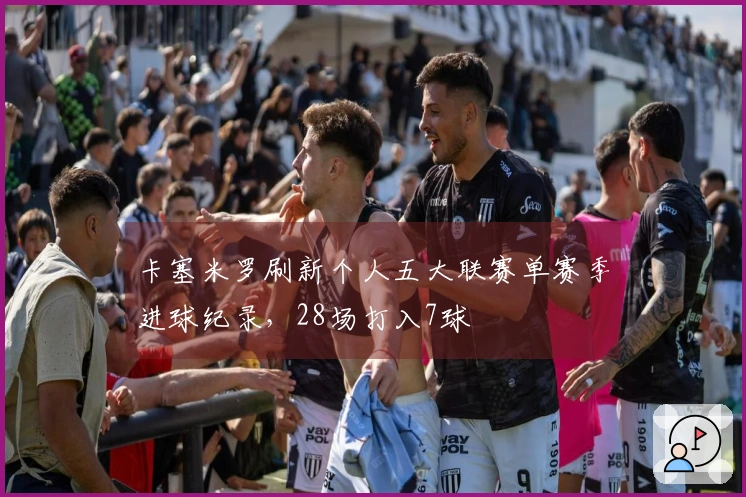 卡塞米罗刷新个人五大联赛单赛季进球纪录，28场打入7球