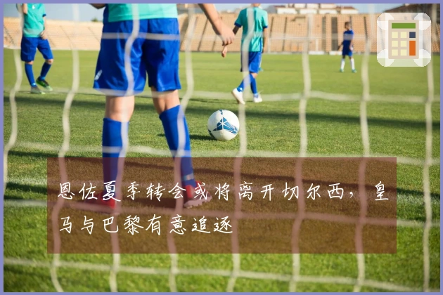 恩佐夏季转会或将离开切尔西，皇马与巴黎有意追逐