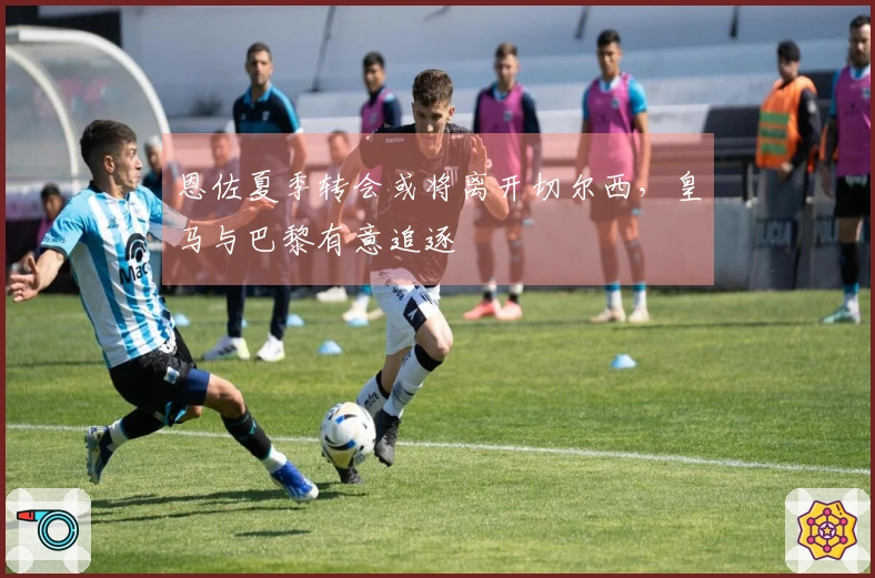 恩佐夏季转会或将离开切尔西，皇马与巴黎有意追逐